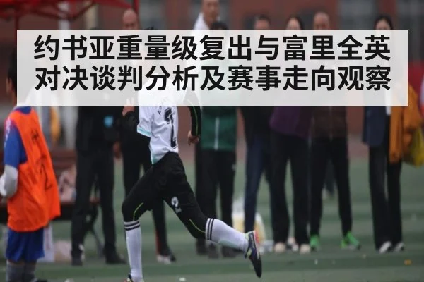 约书亚重量级复出与富里全英对决谈判分析及赛事走向观察